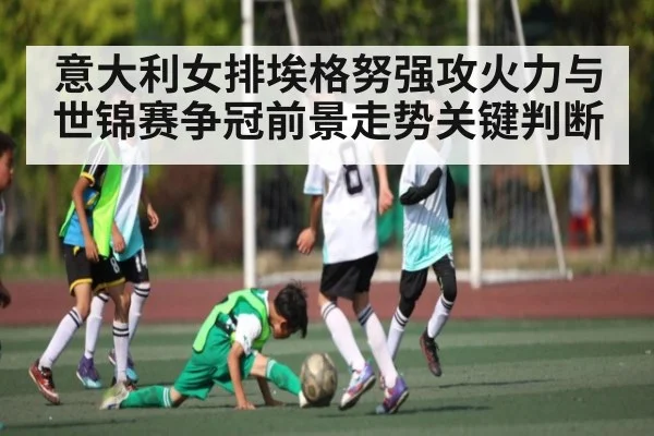 意大利女排埃格努强攻火力与世锦赛争冠前景走势关键判断